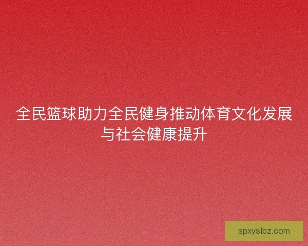 全民篮球助力全民健身推动体育文化发展与社会健康提升
