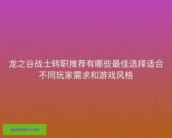 龙之谷战士转职推荐有哪些最佳选择适合不同玩家需求和游戏风格 龙之谷战士转职推荐有哪些最佳选择适合不同玩家需求和游戏风格