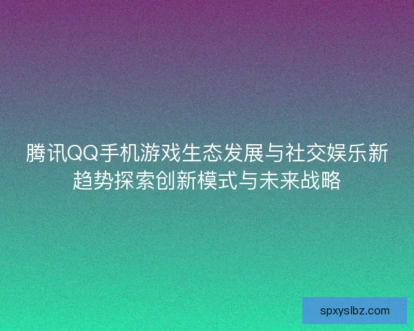 腾讯QQ手机游戏生态发展与社交娱乐新趋势探索创新模式与未来战略
