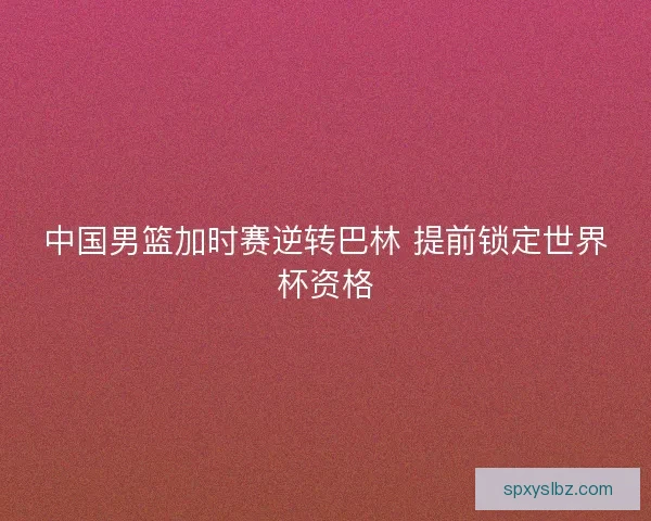 中国男篮加时赛逆转巴林 提前锁定世界杯资格 中国男篮加时赛逆转巴林 提前锁定世界杯资格