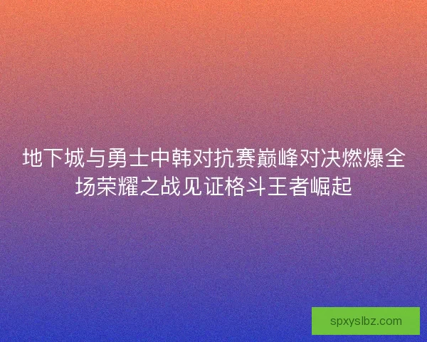 地下城与勇士中韩对抗赛巅峰对决燃爆全场荣耀之战见证格斗王者崛起