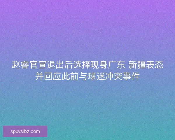 赵睿官宣退出后选择现身广东 新疆表态并回应此前与球迷冲突事件 赵睿官宣退出后选择现身广东 新疆表态并回应此前与球迷冲突事件