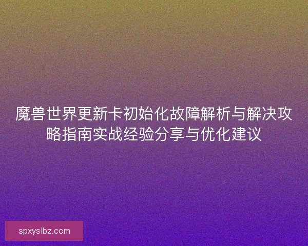 魔兽世界更新卡初始化故障解析与解决攻略指南实战经验分享与优化建议