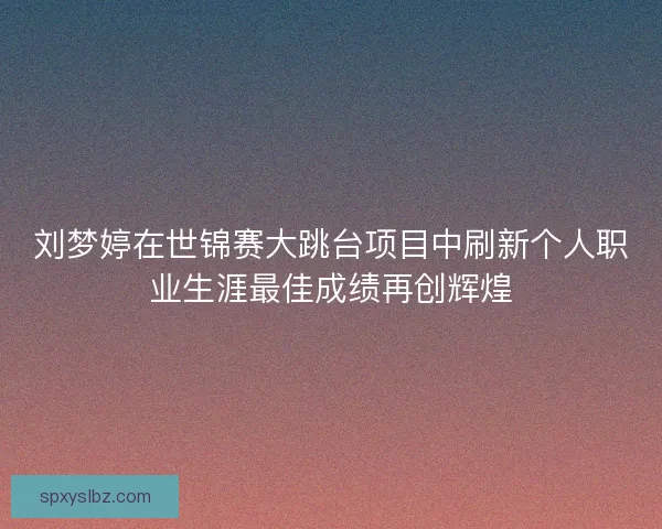 刘梦婷在世锦赛大跳台项目中刷新个人职业生涯最佳成绩再创辉煌