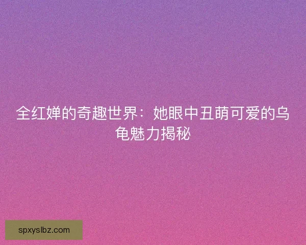 全红婵的奇趣世界：她眼中丑萌可爱的乌龟魅力揭秘