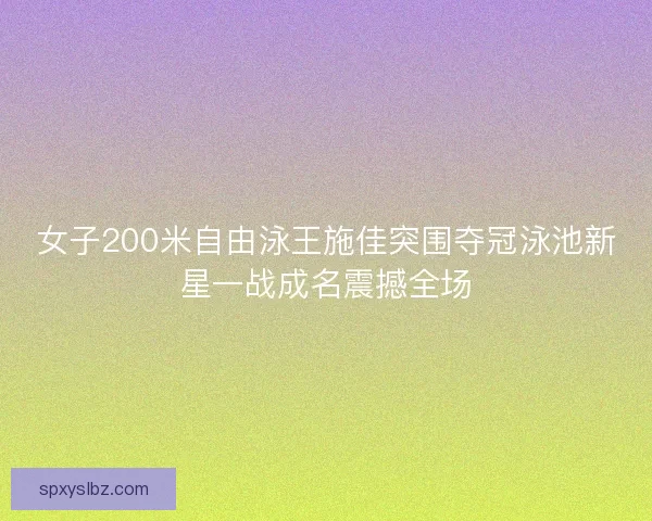 女子200米自由泳王施佳突围夺冠泳池新星一战成名震撼全场
