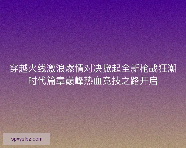 穿越火线激浪燃情对决掀起全新枪战狂潮时代篇章巅峰热血竞技之路开启 穿越火线激浪燃情对决掀起全新枪战狂潮时代篇章巅峰热血竞技之路开启