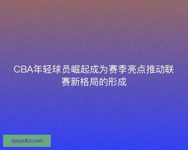 CBA年轻球员崛起成为赛季亮点推动联赛新格局的形成