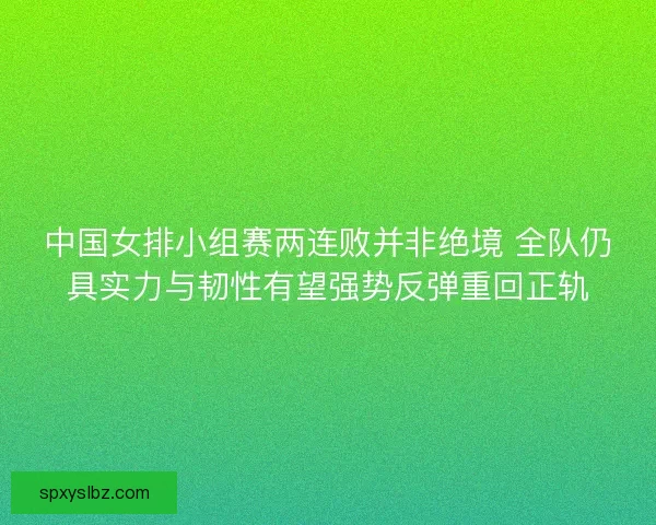 中国女排小组赛两连败并非绝境 全队仍具实力与韧性有望强势反弹重回正轨