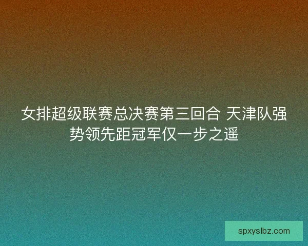 女排超级联赛总决赛第三回合 天津队强势领先距冠军仅一步之遥 女排超级联赛总决赛第三回合 天津队强势领先距冠军仅一步之遥