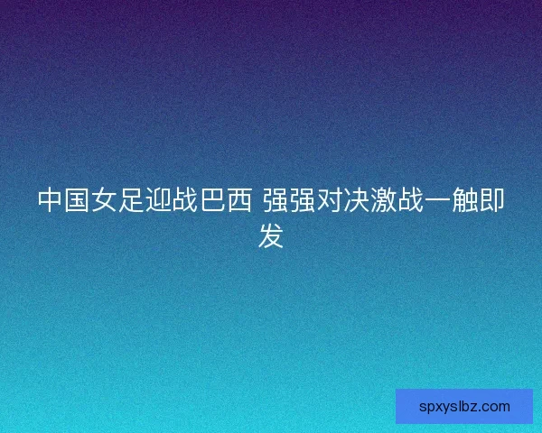中国女足迎战巴西 强强对决激战一触即发