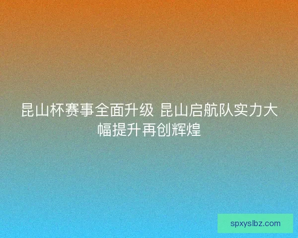 昆山杯赛事全面升级 昆山启航队实力大幅提升再创辉煌 昆山杯赛事全面升级 昆山启航队实力大幅提升再创辉煌