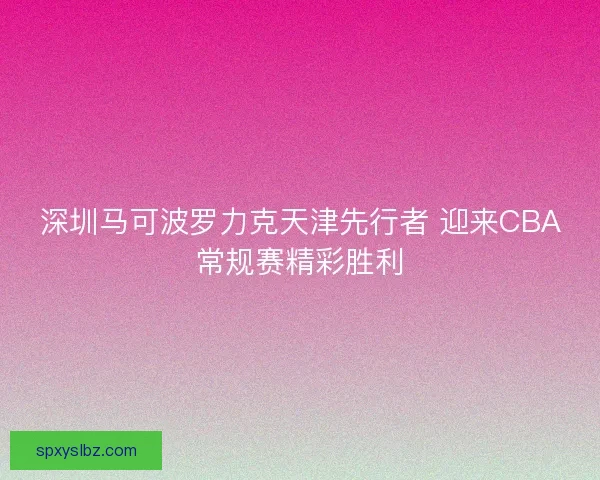 深圳马可波罗力克天津先行者 迎来CBA常规赛精彩胜利 深圳马可波罗力克天津先行者 迎来CBA常规赛精彩胜利