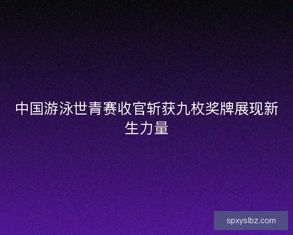 中国游泳世青赛收官斩获九枚奖牌展现新生力量 中国游泳世青赛收官斩获九枚奖牌展现新生力量