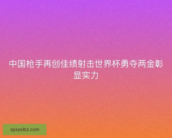 中国枪手再创佳绩射击世界杯勇夺两金彰显实力 中国枪手再创佳绩射击世界杯勇夺两金彰显实力