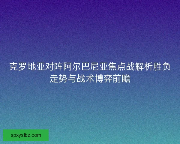 克罗地亚对阵阿尔巴尼亚焦点战解析胜负走势与战术博弈前瞻 克罗地亚对阵阿尔巴尼亚焦点战解析胜负走势与战术博弈前瞻