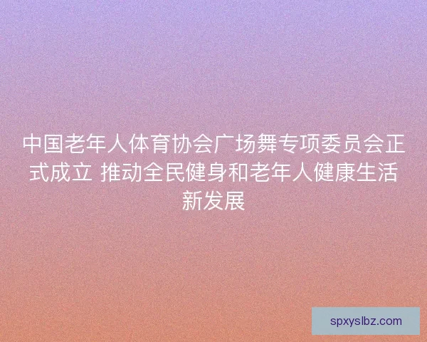 中国老年人体育协会广场舞专项委员会正式成立 推动全民健身和老年人健康生活新发展 中国老年人体育协会广场舞专项委员会正式成立 推动全民健身和老年人健康生活新发展