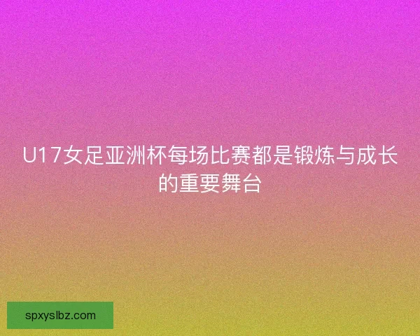 U17女足亚洲杯每场比赛都是锻炼与成长的重要舞台 U17女足亚洲杯每场比赛都是锻炼与成长的重要舞台