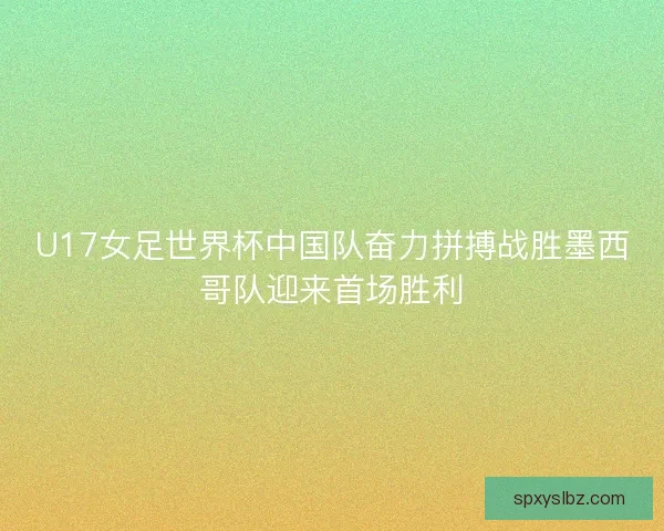 U17女足世界杯中国队奋力拼搏战胜墨西哥队迎来首场胜利